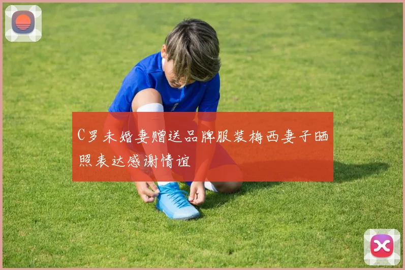 C罗未婚妻赠送品牌服装梅西妻子晒照表达感谢情谊