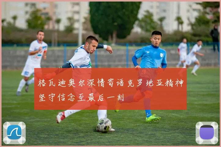 格瓦迪奥尔深情寄语克罗地亚精神坚守信念至最后一刻