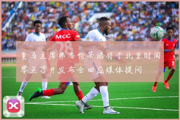 皇马主席弗洛伦蒂诺将于北京时间零点召开发布会回应媒体提问