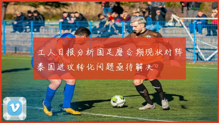 工人日报分析国足磨合期现状对阵泰国进攻转化问题亟待解决