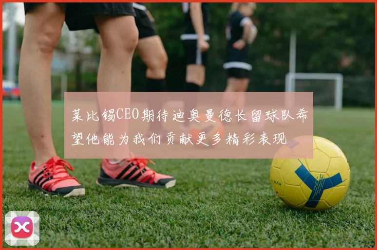 莱比锡CEO期待迪奥曼德长留球队希望他能为我们贡献更多精彩表现