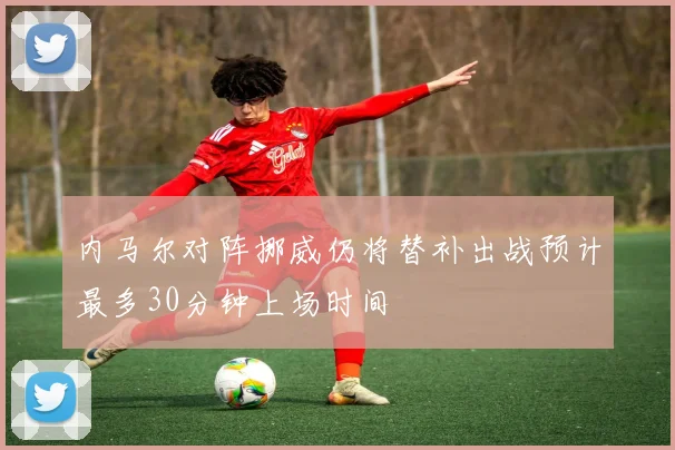 内马尔对阵挪威仍将替补出战预计最多30分钟上场时间