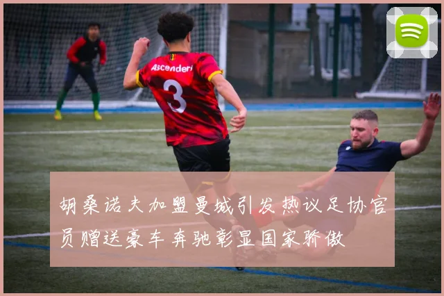 胡桑诺夫加盟曼城引发热议足协官员赠送豪车奔驰彰显国家骄傲