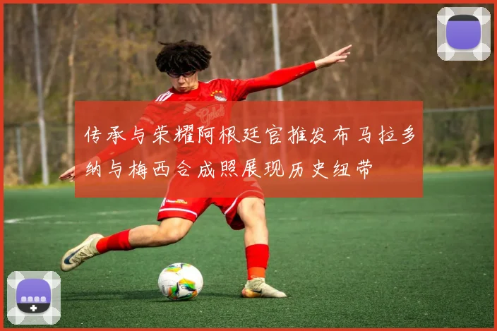 传承与荣耀阿根廷官推发布马拉多纳与梅西合成照展现历史纽带