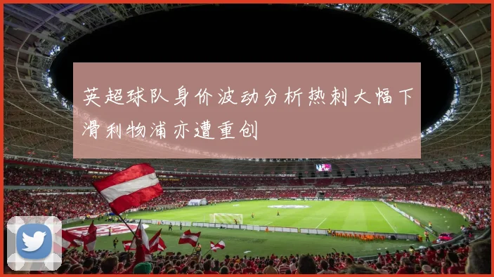 英超球队身价波动分析热刺大幅下滑利物浦亦遭重创