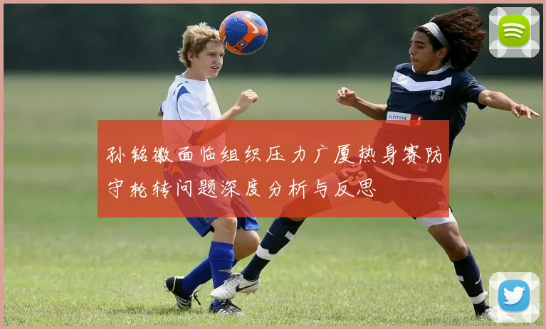 孙铭徽面临组织压力广厦热身赛防守轮转问题深度分析与反思