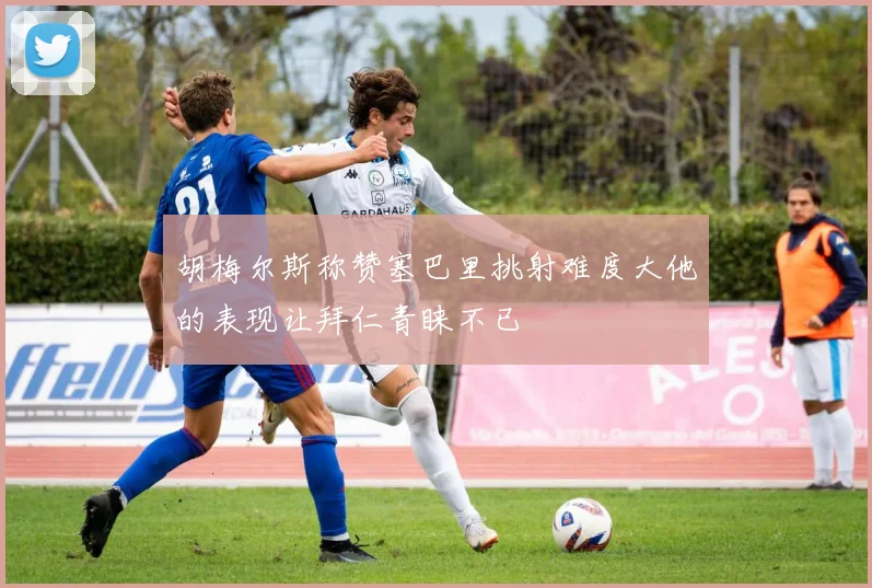 胡梅尔斯称赞塞巴里挑射难度大他的表现让拜仁青睐不已