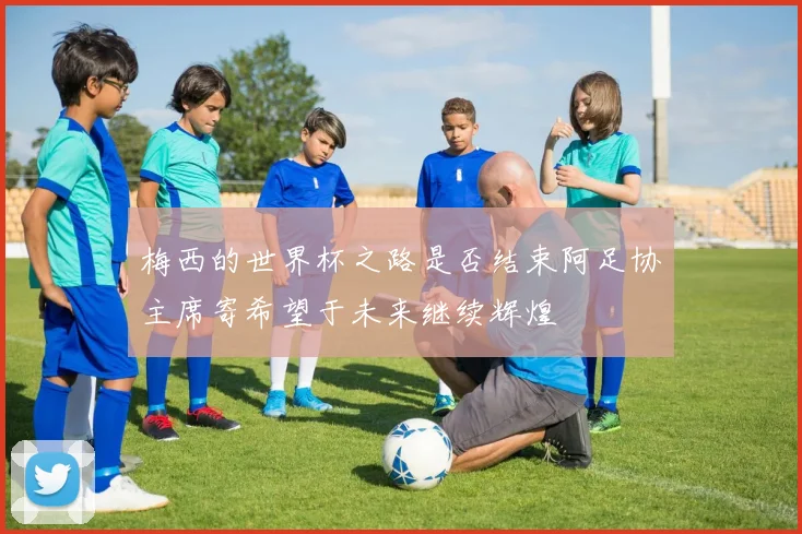 梅西的世界杯之路是否结束阿足协主席寄希望于未来继续辉煌