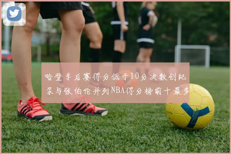 哈登季后赛得分低于10分次数创纪录与张伯伦并列NBA得分榜前十最多