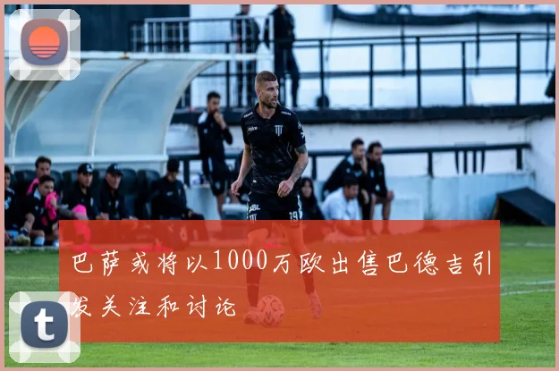 巴萨或将以1000万欧出售巴德吉引发关注和讨论