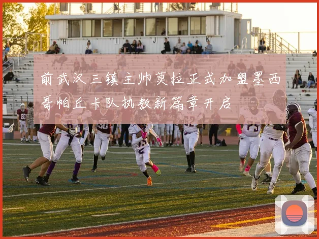 前武汉三镇主帅莫拉正式加盟墨西哥帕丘卡队执教新篇章开启